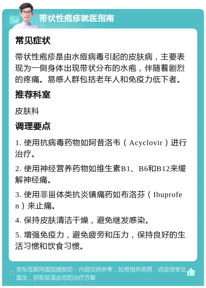 带状性疱疹就医指南 常见症状 带状性疱疹是由水痘病毒引起的皮肤病，主要表现为一侧身体出现带状分布的水疱，伴随着剧烈的疼痛。易感人群包括老年人和免疫力低下者。 推荐科室 皮肤科 调理要点 1. 使用抗病毒药物如阿昔洛韦（Acyclovir）进行治疗。 2. 使用神经营养药物如维生素B1、B6和B12来缓解神经痛。 3. 使用非甾体类抗炎镇痛药如布洛芬（Ibuprofen）来止痛。 4. 保持皮肤清洁干燥，避免继发感染。 5. 增强免疫力，避免疲劳和压力，保持良好的生活习惯和饮食习惯。