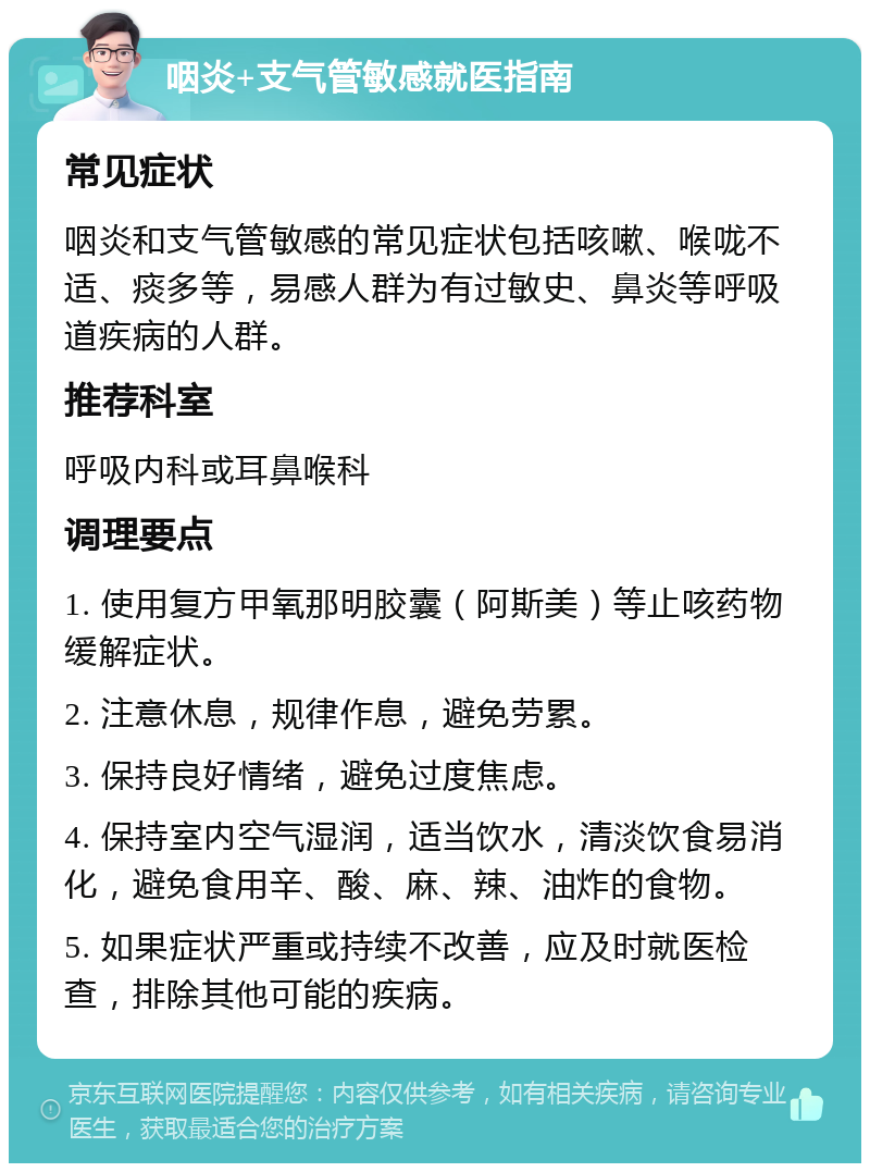 咽炎+支气管敏感就医指南 常见症状 咽炎和支气管敏感的常见症状包括咳嗽、喉咙不适、痰多等，易感人群为有过敏史、鼻炎等呼吸道疾病的人群。 推荐科室 呼吸内科或耳鼻喉科 调理要点 1. 使用复方甲氧那明胶囊（阿斯美）等止咳药物缓解症状。 2. 注意休息，规律作息，避免劳累。 3. 保持良好情绪，避免过度焦虑。 4. 保持室内空气湿润，适当饮水，清淡饮食易消化，避免食用辛、酸、麻、辣、油炸的食物。 5. 如果症状严重或持续不改善，应及时就医检查，排除其他可能的疾病。