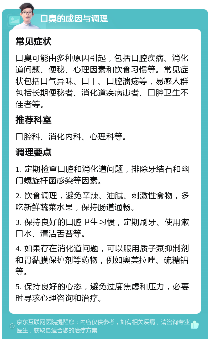 口臭的成因与调理 常见症状 口臭可能由多种原因引起，包括口腔疾病、消化道问题、便秘、心理因素和饮食习惯等。常见症状包括口气异味、口干、口腔溃疡等，易感人群包括长期便秘者、消化道疾病患者、口腔卫生不佳者等。 推荐科室 口腔科、消化内科、心理科等。 调理要点 1. 定期检查口腔和消化道问题，排除牙结石和幽门螺旋杆菌感染等因素。 2. 饮食调理，避免辛辣、油腻、刺激性食物，多吃新鲜蔬菜水果，保持肠道通畅。 3. 保持良好的口腔卫生习惯，定期刷牙、使用漱口水、清洁舌苔等。 4. 如果存在消化道问题，可以服用质子泵抑制剂和胃黏膜保护剂等药物，例如奥美拉唑、硫糖铝等。 5. 保持良好的心态，避免过度焦虑和压力，必要时寻求心理咨询和治疗。