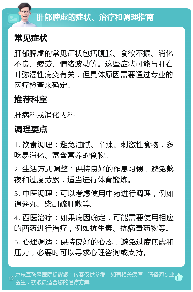 肝郁脾虚的症状、治疗和调理指南 常见症状 肝郁脾虚的常见症状包括腹胀、食欲不振、消化不良、疲劳、情绪波动等。这些症状可能与肝右叶弥漫性病变有关，但具体原因需要通过专业的医疗检查来确定。 推荐科室 肝病科或消化内科 调理要点 1. 饮食调理：避免油腻、辛辣、刺激性食物，多吃易消化、富含营养的食物。 2. 生活方式调整：保持良好的作息习惯，避免熬夜和过度劳累，适当进行体育锻炼。 3. 中医调理：可以考虑使用中药进行调理，例如逍遥丸、柴胡疏肝散等。 4. 西医治疗：如果病因确定，可能需要使用相应的西药进行治疗，例如抗生素、抗病毒药物等。 5. 心理调适：保持良好的心态，避免过度焦虑和压力，必要时可以寻求心理咨询或支持。