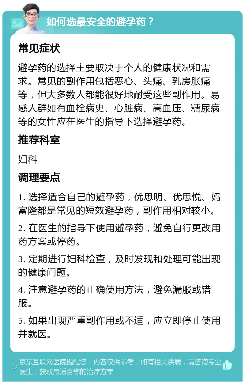 如何选最安全的避孕药？ 常见症状 避孕药的选择主要取决于个人的健康状况和需求。常见的副作用包括恶心、头痛、乳房胀痛等，但大多数人都能很好地耐受这些副作用。易感人群如有血栓病史、心脏病、高血压、糖尿病等的女性应在医生的指导下选择避孕药。 推荐科室 妇科 调理要点 1. 选择适合自己的避孕药，优思明、优思悦、妈富隆都是常见的短效避孕药，副作用相对较小。 2. 在医生的指导下使用避孕药，避免自行更改用药方案或停药。 3. 定期进行妇科检查，及时发现和处理可能出现的健康问题。 4. 注意避孕药的正确使用方法，避免漏服或错服。 5. 如果出现严重副作用或不适，应立即停止使用并就医。