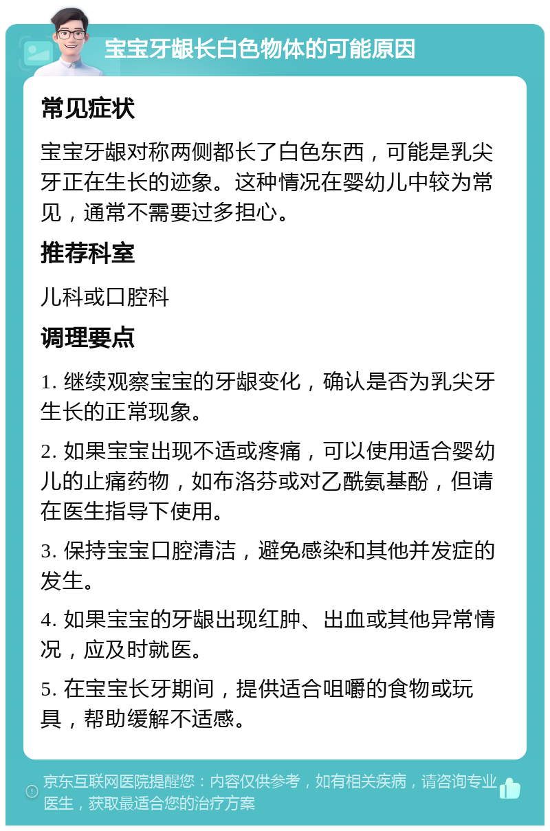 宝宝牙龈长白色物体的可能原因 常见症状 宝宝牙龈对称两侧都长了白色东西，可能是乳尖牙正在生长的迹象。这种情况在婴幼儿中较为常见，通常不需要过多担心。 推荐科室 儿科或口腔科 调理要点 1. 继续观察宝宝的牙龈变化，确认是否为乳尖牙生长的正常现象。 2. 如果宝宝出现不适或疼痛，可以使用适合婴幼儿的止痛药物，如布洛芬或对乙酰氨基酚，但请在医生指导下使用。 3. 保持宝宝口腔清洁，避免感染和其他并发症的发生。 4. 如果宝宝的牙龈出现红肿、出血或其他异常情况，应及时就医。 5. 在宝宝长牙期间，提供适合咀嚼的食物或玩具，帮助缓解不适感。