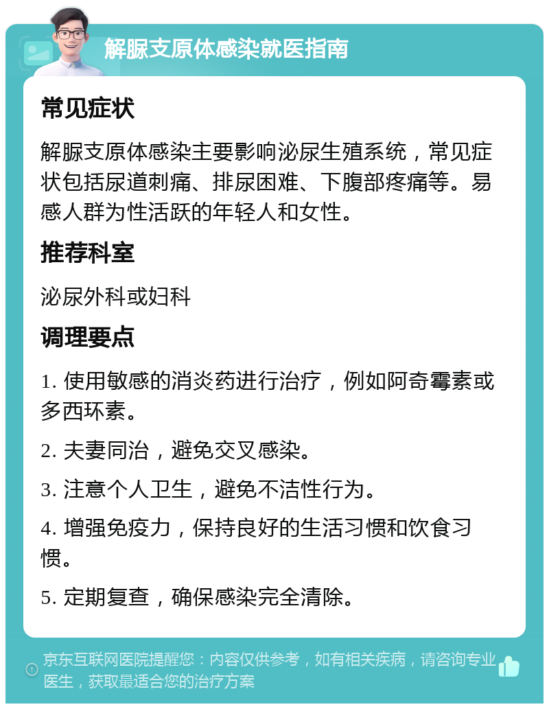 解脲支原体感染就医指南 常见症状 解脲支原体感染主要影响泌尿生殖系统，常见症状包括尿道刺痛、排尿困难、下腹部疼痛等。易感人群为性活跃的年轻人和女性。 推荐科室 泌尿外科或妇科 调理要点 1. 使用敏感的消炎药进行治疗，例如阿奇霉素或多西环素。 2. 夫妻同治，避免交叉感染。 3. 注意个人卫生，避免不洁性行为。 4. 增强免疫力，保持良好的生活习惯和饮食习惯。 5. 定期复查，确保感染完全清除。