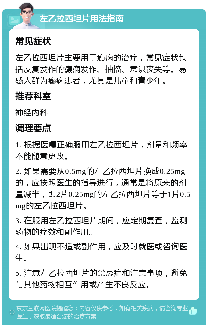 左乙拉西坦片用法指南 常见症状 左乙拉西坦片主要用于癫痫的治疗，常见症状包括反复发作的癫痫发作、抽搐、意识丧失等。易感人群为癫痫患者，尤其是儿童和青少年。 推荐科室 神经内科 调理要点 1. 根据医嘱正确服用左乙拉西坦片，剂量和频率不能随意更改。 2. 如果需要从0.5mg的左乙拉西坦片换成0.25mg的，应按照医生的指导进行，通常是将原来的剂量减半，即2片0.25mg的左乙拉西坦片等于1片0.5mg的左乙拉西坦片。 3. 在服用左乙拉西坦片期间，应定期复查，监测药物的疗效和副作用。 4. 如果出现不适或副作用，应及时就医或咨询医生。 5. 注意左乙拉西坦片的禁忌症和注意事项，避免与其他药物相互作用或产生不良反应。