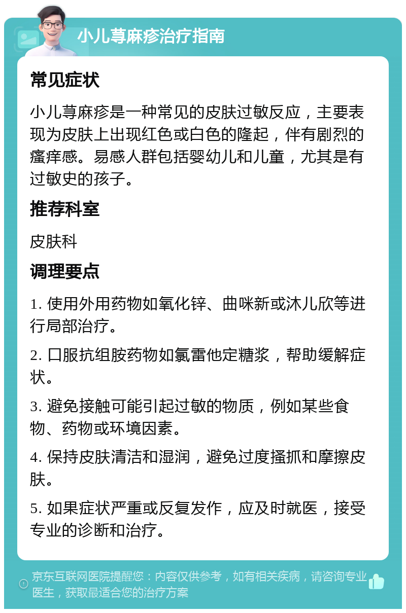 小儿荨麻疹治疗指南 常见症状 小儿荨麻疹是一种常见的皮肤过敏反应，主要表现为皮肤上出现红色或白色的隆起，伴有剧烈的瘙痒感。易感人群包括婴幼儿和儿童，尤其是有过敏史的孩子。 推荐科室 皮肤科 调理要点 1. 使用外用药物如氧化锌、曲咪新或沐儿欣等进行局部治疗。 2. 口服抗组胺药物如氯雷他定糖浆，帮助缓解症状。 3. 避免接触可能引起过敏的物质，例如某些食物、药物或环境因素。 4. 保持皮肤清洁和湿润，避免过度搔抓和摩擦皮肤。 5. 如果症状严重或反复发作，应及时就医，接受专业的诊断和治疗。