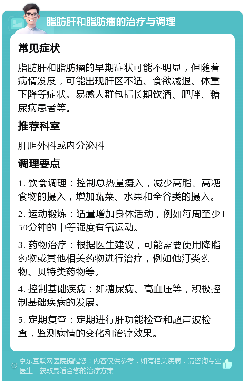 脂肪肝和脂肪瘤的治疗与调理 常见症状 脂肪肝和脂肪瘤的早期症状可能不明显，但随着病情发展，可能出现肝区不适、食欲减退、体重下降等症状。易感人群包括长期饮酒、肥胖、糖尿病患者等。 推荐科室 肝胆外科或内分泌科 调理要点 1. 饮食调理：控制总热量摄入，减少高脂、高糖食物的摄入，增加蔬菜、水果和全谷类的摄入。 2. 运动锻炼：适量增加身体活动，例如每周至少150分钟的中等强度有氧运动。 3. 药物治疗：根据医生建议，可能需要使用降脂药物或其他相关药物进行治疗，例如他汀类药物、贝特类药物等。 4. 控制基础疾病：如糖尿病、高血压等，积极控制基础疾病的发展。 5. 定期复查：定期进行肝功能检查和超声波检查，监测病情的变化和治疗效果。