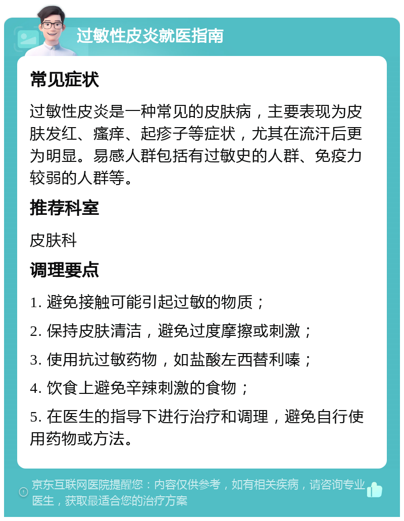 过敏性皮炎就医指南 常见症状 过敏性皮炎是一种常见的皮肤病，主要表现为皮肤发红、瘙痒、起疹子等症状，尤其在流汗后更为明显。易感人群包括有过敏史的人群、免疫力较弱的人群等。 推荐科室 皮肤科 调理要点 1. 避免接触可能引起过敏的物质； 2. 保持皮肤清洁，避免过度摩擦或刺激； 3. 使用抗过敏药物，如盐酸左西替利嗪； 4. 饮食上避免辛辣刺激的食物； 5. 在医生的指导下进行治疗和调理，避免自行使用药物或方法。