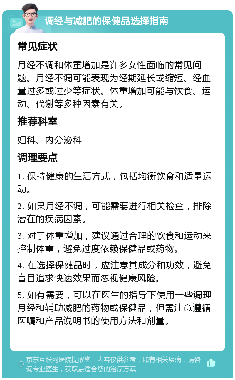 调经与减肥的保健品选择指南 常见症状 月经不调和体重增加是许多女性面临的常见问题。月经不调可能表现为经期延长或缩短、经血量过多或过少等症状。体重增加可能与饮食、运动、代谢等多种因素有关。 推荐科室 妇科、内分泌科 调理要点 1. 保持健康的生活方式，包括均衡饮食和适量运动。 2. 如果月经不调，可能需要进行相关检查，排除潜在的疾病因素。 3. 对于体重增加，建议通过合理的饮食和运动来控制体重，避免过度依赖保健品或药物。 4. 在选择保健品时，应注意其成分和功效，避免盲目追求快速效果而忽视健康风险。 5. 如有需要，可以在医生的指导下使用一些调理月经和辅助减肥的药物或保健品，但需注意遵循医嘱和产品说明书的使用方法和剂量。