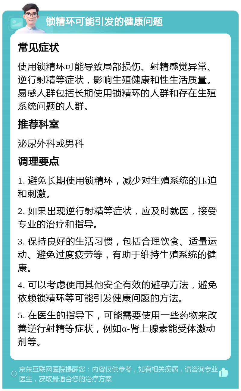 锁精环可能引发的健康问题 常见症状 使用锁精环可能导致局部损伤、射精感觉异常、逆行射精等症状，影响生殖健康和性生活质量。易感人群包括长期使用锁精环的人群和存在生殖系统问题的人群。 推荐科室 泌尿外科或男科 调理要点 1. 避免长期使用锁精环，减少对生殖系统的压迫和刺激。 2. 如果出现逆行射精等症状，应及时就医，接受专业的治疗和指导。 3. 保持良好的生活习惯，包括合理饮食、适量运动、避免过度疲劳等，有助于维持生殖系统的健康。 4. 可以考虑使用其他安全有效的避孕方法，避免依赖锁精环等可能引发健康问题的方法。 5. 在医生的指导下，可能需要使用一些药物来改善逆行射精等症状，例如α-肾上腺素能受体激动剂等。