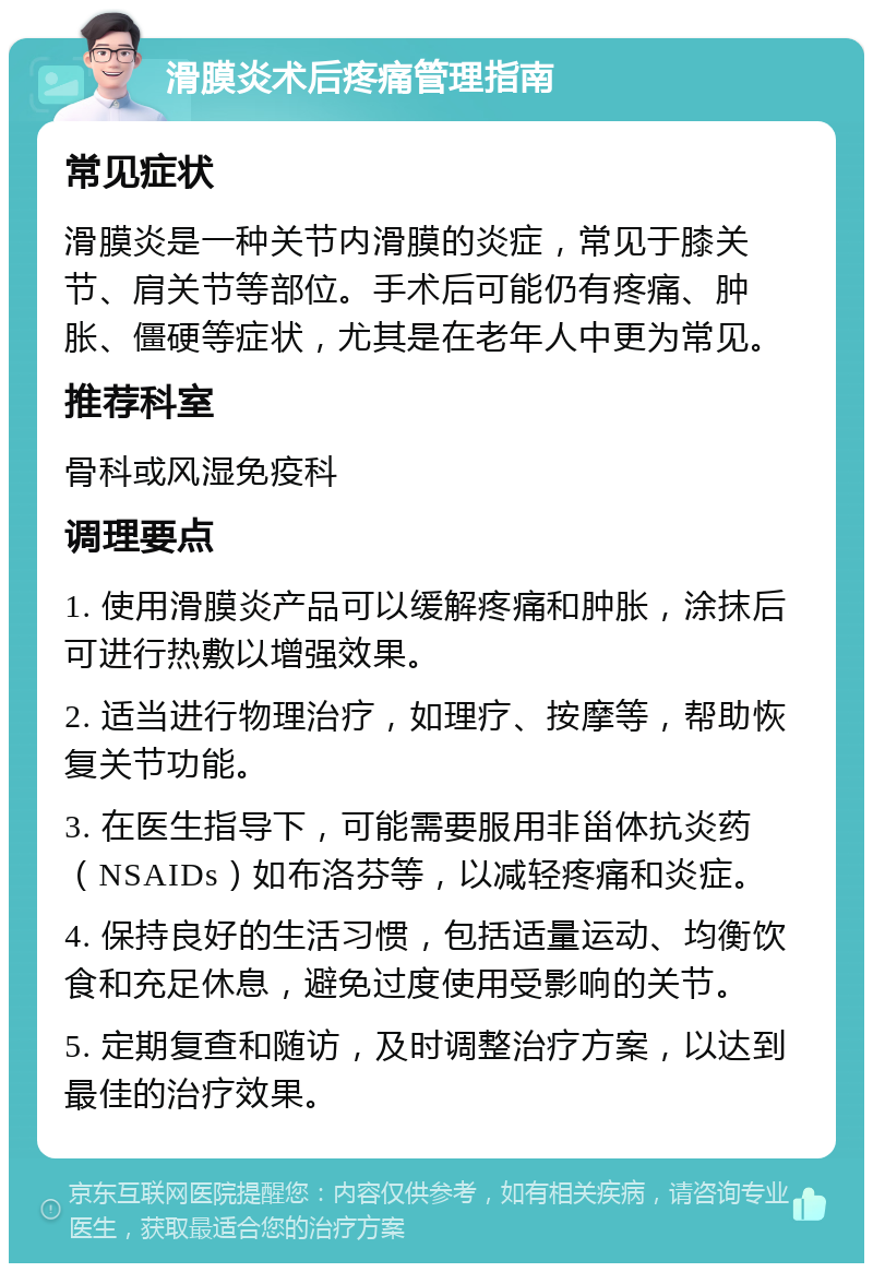 滑膜炎术后疼痛管理指南 常见症状 滑膜炎是一种关节内滑膜的炎症，常见于膝关节、肩关节等部位。手术后可能仍有疼痛、肿胀、僵硬等症状，尤其是在老年人中更为常见。 推荐科室 骨科或风湿免疫科 调理要点 1. 使用滑膜炎产品可以缓解疼痛和肿胀，涂抹后可进行热敷以增强效果。 2. 适当进行物理治疗，如理疗、按摩等，帮助恢复关节功能。 3. 在医生指导下，可能需要服用非甾体抗炎药（NSAIDs）如布洛芬等，以减轻疼痛和炎症。 4. 保持良好的生活习惯，包括适量运动、均衡饮食和充足休息，避免过度使用受影响的关节。 5. 定期复查和随访，及时调整治疗方案，以达到最佳的治疗效果。