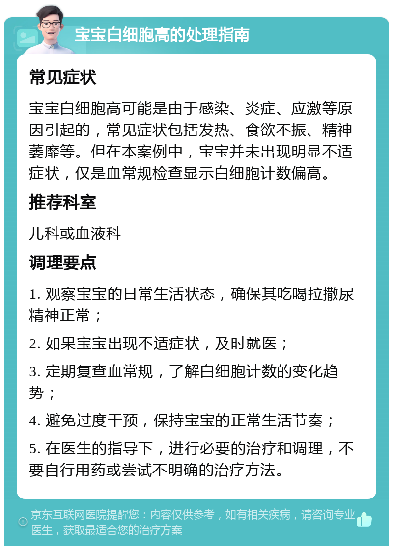 宝宝白细胞高的处理指南 常见症状 宝宝白细胞高可能是由于感染、炎症、应激等原因引起的，常见症状包括发热、食欲不振、精神萎靡等。但在本案例中，宝宝并未出现明显不适症状，仅是血常规检查显示白细胞计数偏高。 推荐科室 儿科或血液科 调理要点 1. 观察宝宝的日常生活状态，确保其吃喝拉撒尿精神正常； 2. 如果宝宝出现不适症状，及时就医； 3. 定期复查血常规，了解白细胞计数的变化趋势； 4. 避免过度干预，保持宝宝的正常生活节奏； 5. 在医生的指导下，进行必要的治疗和调理，不要自行用药或尝试不明确的治疗方法。