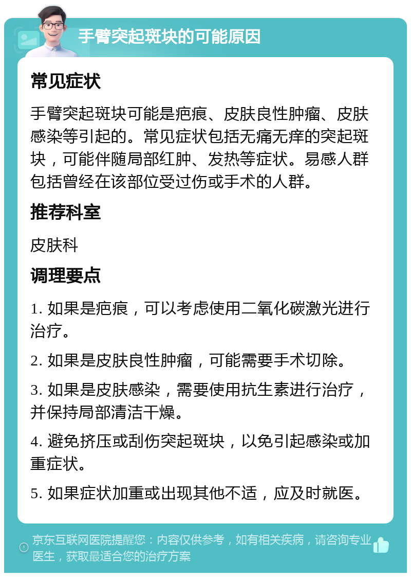 手臂突起斑块的可能原因 常见症状 手臂突起斑块可能是疤痕、皮肤良性肿瘤、皮肤感染等引起的。常见症状包括无痛无痒的突起斑块，可能伴随局部红肿、发热等症状。易感人群包括曾经在该部位受过伤或手术的人群。 推荐科室 皮肤科 调理要点 1. 如果是疤痕，可以考虑使用二氧化碳激光进行治疗。 2. 如果是皮肤良性肿瘤，可能需要手术切除。 3. 如果是皮肤感染，需要使用抗生素进行治疗，并保持局部清洁干燥。 4. 避免挤压或刮伤突起斑块，以免引起感染或加重症状。 5. 如果症状加重或出现其他不适，应及时就医。