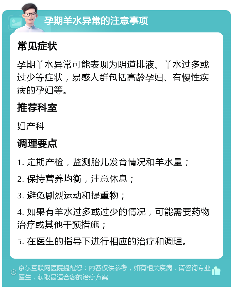 孕期羊水异常的注意事项 常见症状 孕期羊水异常可能表现为阴道排液、羊水过多或过少等症状，易感人群包括高龄孕妇、有慢性疾病的孕妇等。 推荐科室 妇产科 调理要点 1. 定期产检，监测胎儿发育情况和羊水量； 2. 保持营养均衡，注意休息； 3. 避免剧烈运动和提重物； 4. 如果有羊水过多或过少的情况，可能需要药物治疗或其他干预措施； 5. 在医生的指导下进行相应的治疗和调理。