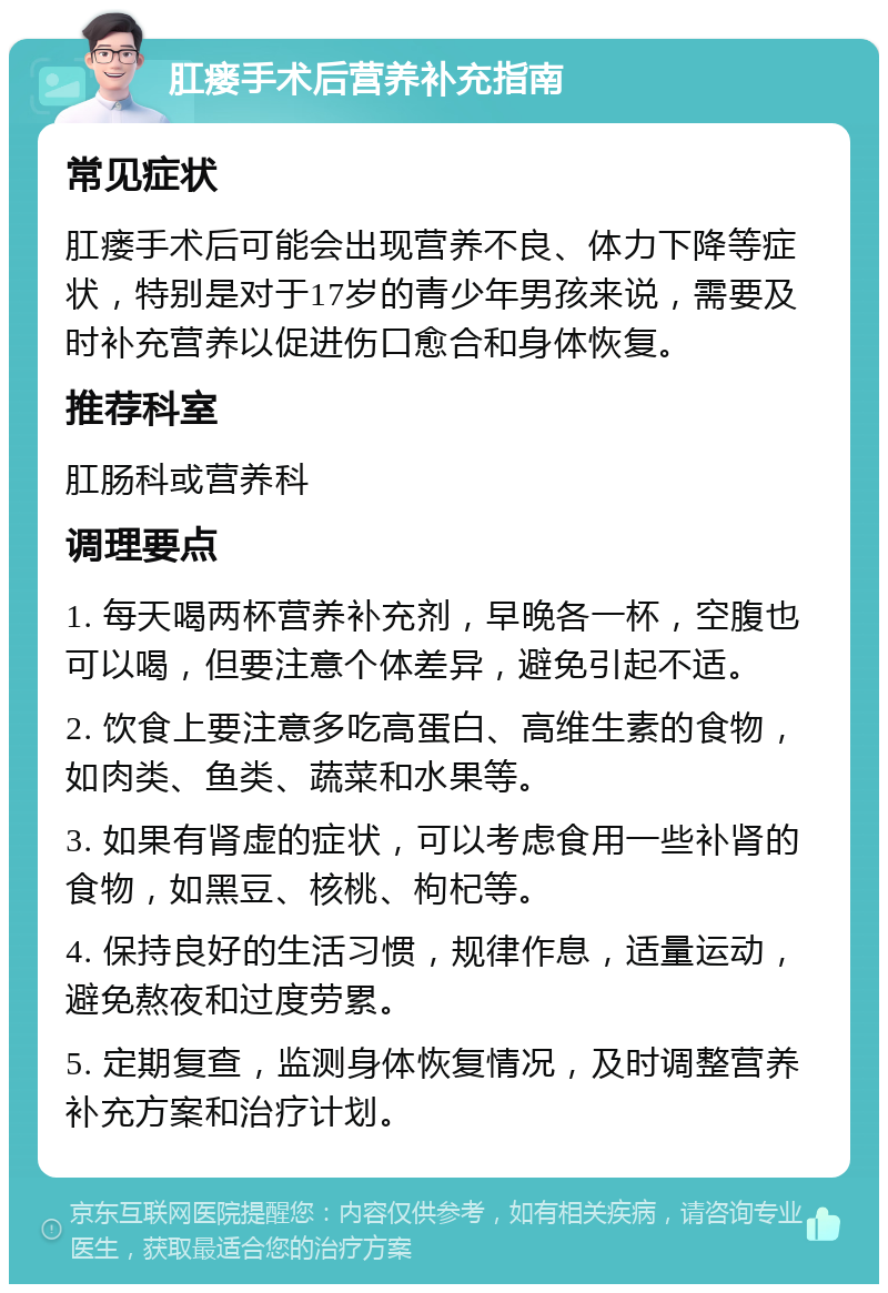 肛瘘手术后营养补充指南 常见症状 肛瘘手术后可能会出现营养不良、体力下降等症状，特别是对于17岁的青少年男孩来说，需要及时补充营养以促进伤口愈合和身体恢复。 推荐科室 肛肠科或营养科 调理要点 1. 每天喝两杯营养补充剂，早晚各一杯，空腹也可以喝，但要注意个体差异，避免引起不适。 2. 饮食上要注意多吃高蛋白、高维生素的食物，如肉类、鱼类、蔬菜和水果等。 3. 如果有肾虚的症状，可以考虑食用一些补肾的食物，如黑豆、核桃、枸杞等。 4. 保持良好的生活习惯，规律作息，适量运动，避免熬夜和过度劳累。 5. 定期复查，监测身体恢复情况，及时调整营养补充方案和治疗计划。