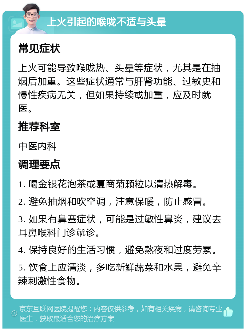 上火引起的喉咙不适与头晕 常见症状 上火可能导致喉咙热、头晕等症状，尤其是在抽烟后加重。这些症状通常与肝肾功能、过敏史和慢性疾病无关，但如果持续或加重，应及时就医。 推荐科室 中医内科 调理要点 1. 喝金银花泡茶或夏商菊颗粒以清热解毒。 2. 避免抽烟和吹空调，注意保暖，防止感冒。 3. 如果有鼻塞症状，可能是过敏性鼻炎，建议去耳鼻喉科门诊就诊。 4. 保持良好的生活习惯，避免熬夜和过度劳累。 5. 饮食上应清淡，多吃新鲜蔬菜和水果，避免辛辣刺激性食物。