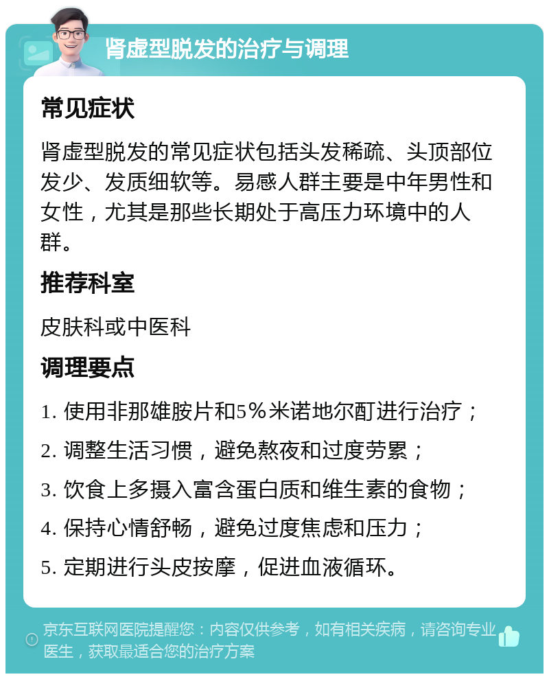 肾虚型脱发的治疗与调理 常见症状 肾虚型脱发的常见症状包括头发稀疏、头顶部位发少、发质细软等。易感人群主要是中年男性和女性，尤其是那些长期处于高压力环境中的人群。 推荐科室 皮肤科或中医科 调理要点 1. 使用非那雄胺片和5％米诺地尔酊进行治疗； 2. 调整生活习惯，避免熬夜和过度劳累； 3. 饮食上多摄入富含蛋白质和维生素的食物； 4. 保持心情舒畅，避免过度焦虑和压力； 5. 定期进行头皮按摩，促进血液循环。