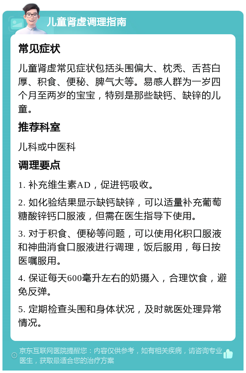 儿童肾虚调理指南 常见症状 儿童肾虚常见症状包括头围偏大、枕秃、舌苔白厚、积食、便秘、脾气大等。易感人群为一岁四个月至两岁的宝宝，特别是那些缺钙、缺锌的儿童。 推荐科室 儿科或中医科 调理要点 1. 补充维生素AD，促进钙吸收。 2. 如化验结果显示缺钙缺锌，可以适量补充葡萄糖酸锌钙口服液，但需在医生指导下使用。 3. 对于积食、便秘等问题，可以使用化积口服液和神曲消食口服液进行调理，饭后服用，每日按医嘱服用。 4. 保证每天600毫升左右的奶摄入，合理饮食，避免反弹。 5. 定期检查头围和身体状况，及时就医处理异常情况。