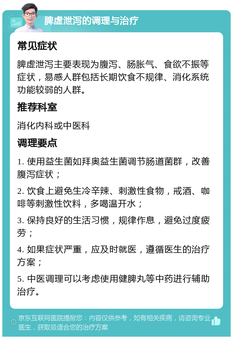 脾虚泄泻的调理与治疗 常见症状 脾虚泄泻主要表现为腹泻、肠胀气、食欲不振等症状，易感人群包括长期饮食不规律、消化系统功能较弱的人群。 推荐科室 消化内科或中医科 调理要点 1. 使用益生菌如拜奥益生菌调节肠道菌群，改善腹泻症状； 2. 饮食上避免生冷辛辣、刺激性食物，戒酒、咖啡等刺激性饮料，多喝温开水； 3. 保持良好的生活习惯，规律作息，避免过度疲劳； 4. 如果症状严重，应及时就医，遵循医生的治疗方案； 5. 中医调理可以考虑使用健脾丸等中药进行辅助治疗。