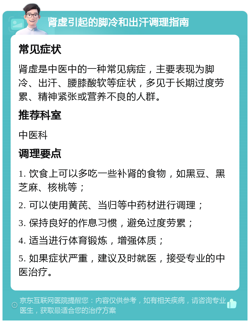 肾虚引起的脚冷和出汗调理指南 常见症状 肾虚是中医中的一种常见病症，主要表现为脚冷、出汗、腰膝酸软等症状，多见于长期过度劳累、精神紧张或营养不良的人群。 推荐科室 中医科 调理要点 1. 饮食上可以多吃一些补肾的食物，如黑豆、黑芝麻、核桃等； 2. 可以使用黄芪、当归等中药材进行调理； 3. 保持良好的作息习惯，避免过度劳累； 4. 适当进行体育锻炼，增强体质； 5. 如果症状严重，建议及时就医，接受专业的中医治疗。