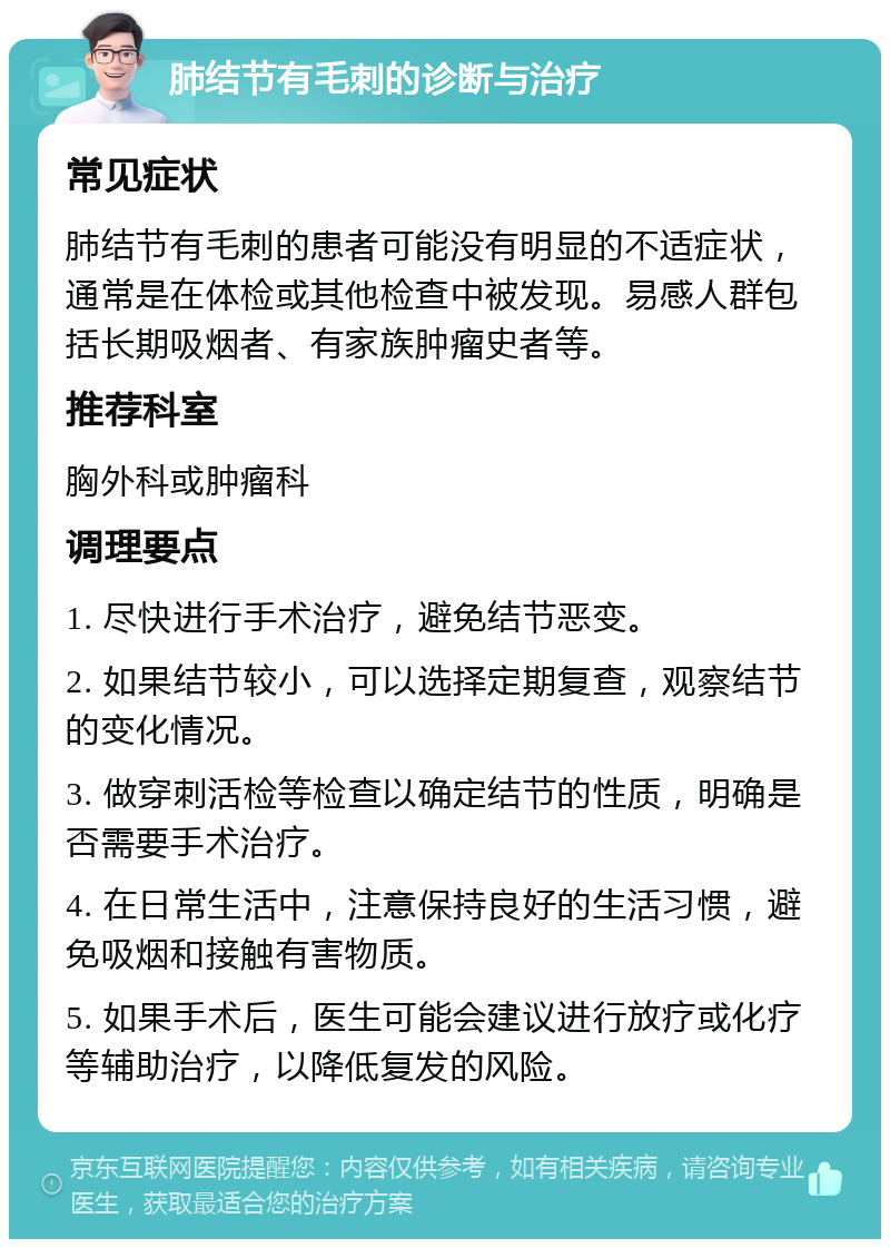 肺结节有毛刺的诊断与治疗 常见症状 肺结节有毛刺的患者可能没有明显的不适症状，通常是在体检或其他检查中被发现。易感人群包括长期吸烟者、有家族肿瘤史者等。 推荐科室 胸外科或肿瘤科 调理要点 1. 尽快进行手术治疗，避免结节恶变。 2. 如果结节较小，可以选择定期复查，观察结节的变化情况。 3. 做穿刺活检等检查以确定结节的性质，明确是否需要手术治疗。 4. 在日常生活中，注意保持良好的生活习惯，避免吸烟和接触有害物质。 5. 如果手术后，医生可能会建议进行放疗或化疗等辅助治疗，以降低复发的风险。