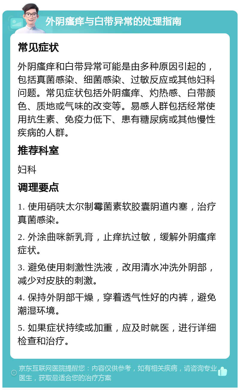 外阴瘙痒与白带异常的处理指南 常见症状 外阴瘙痒和白带异常可能是由多种原因引起的，包括真菌感染、细菌感染、过敏反应或其他妇科问题。常见症状包括外阴瘙痒、灼热感、白带颜色、质地或气味的改变等。易感人群包括经常使用抗生素、免疫力低下、患有糖尿病或其他慢性疾病的人群。 推荐科室 妇科 调理要点 1. 使用硝呋太尔制霉菌素软胶囊阴道内塞，治疗真菌感染。 2. 外涂曲咪新乳膏，止痒抗过敏，缓解外阴瘙痒症状。 3. 避免使用刺激性洗液，改用清水冲洗外阴部，减少对皮肤的刺激。 4. 保持外阴部干燥，穿着透气性好的内裤，避免潮湿环境。 5. 如果症状持续或加重，应及时就医，进行详细检查和治疗。