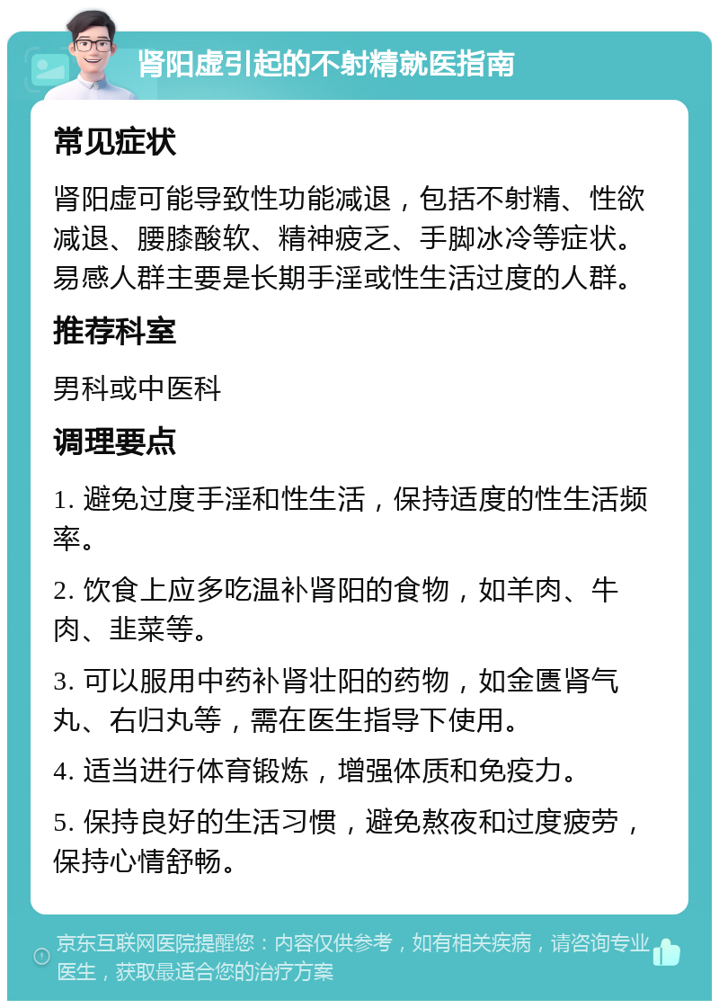 肾阳虚引起的不射精就医指南 常见症状 肾阳虚可能导致性功能减退，包括不射精、性欲减退、腰膝酸软、精神疲乏、手脚冰冷等症状。易感人群主要是长期手淫或性生活过度的人群。 推荐科室 男科或中医科 调理要点 1. 避免过度手淫和性生活，保持适度的性生活频率。 2. 饮食上应多吃温补肾阳的食物，如羊肉、牛肉、韭菜等。 3. 可以服用中药补肾壮阳的药物，如金匮肾气丸、右归丸等，需在医生指导下使用。 4. 适当进行体育锻炼，增强体质和免疫力。 5. 保持良好的生活习惯，避免熬夜和过度疲劳，保持心情舒畅。