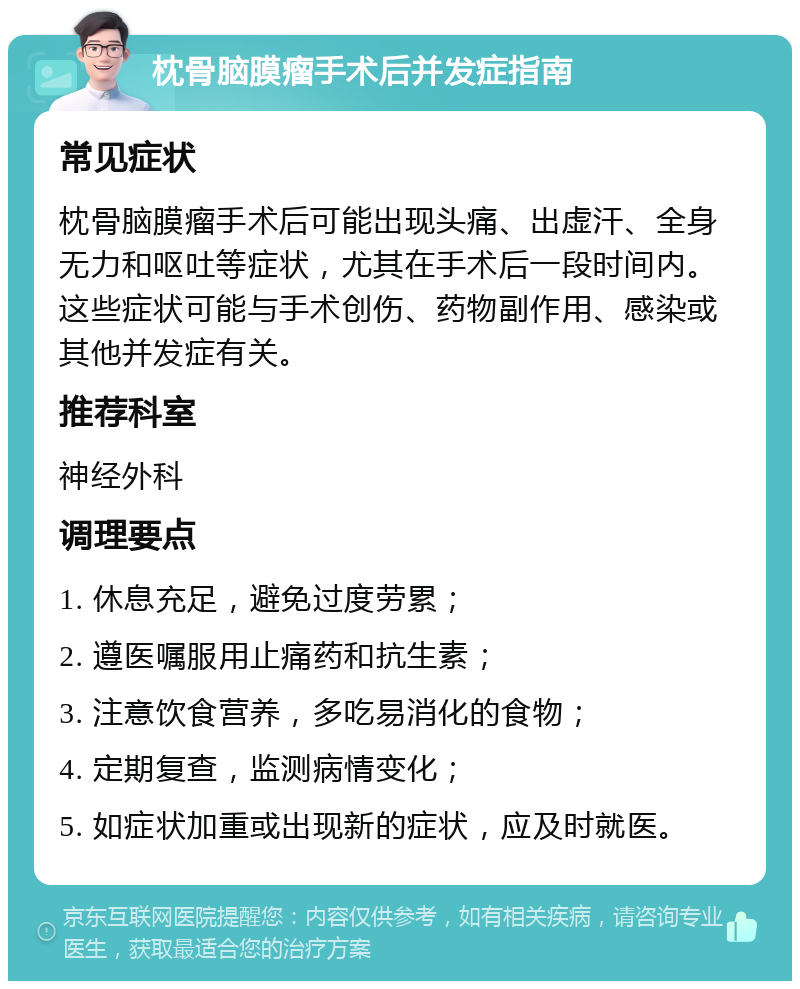 枕骨脑膜瘤手术后并发症指南 常见症状 枕骨脑膜瘤手术后可能出现头痛、出虚汗、全身无力和呕吐等症状，尤其在手术后一段时间内。这些症状可能与手术创伤、药物副作用、感染或其他并发症有关。 推荐科室 神经外科 调理要点 1. 休息充足，避免过度劳累； 2. 遵医嘱服用止痛药和抗生素； 3. 注意饮食营养，多吃易消化的食物； 4. 定期复查，监测病情变化； 5. 如症状加重或出现新的症状，应及时就医。