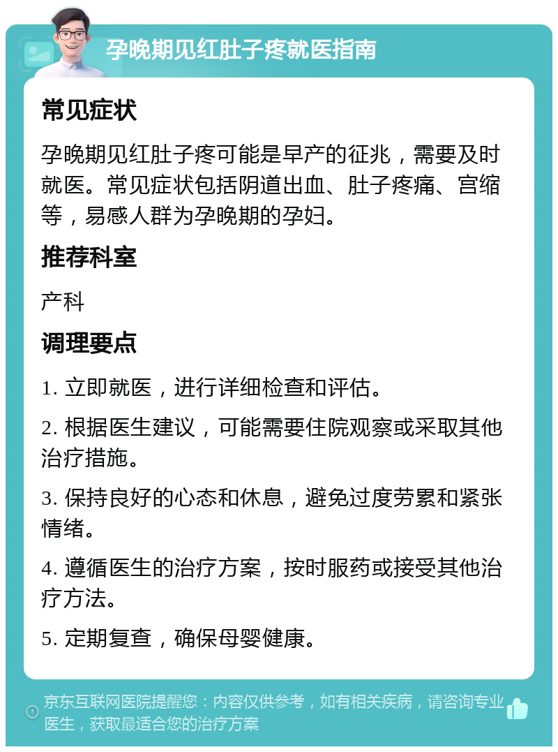 孕晚期见红肚子疼就医指南 常见症状 孕晚期见红肚子疼可能是早产的征兆，需要及时就医。常见症状包括阴道出血、肚子疼痛、宫缩等，易感人群为孕晚期的孕妇。 推荐科室 产科 调理要点 1. 立即就医，进行详细检查和评估。 2. 根据医生建议，可能需要住院观察或采取其他治疗措施。 3. 保持良好的心态和休息，避免过度劳累和紧张情绪。 4. 遵循医生的治疗方案，按时服药或接受其他治疗方法。 5. 定期复查，确保母婴健康。