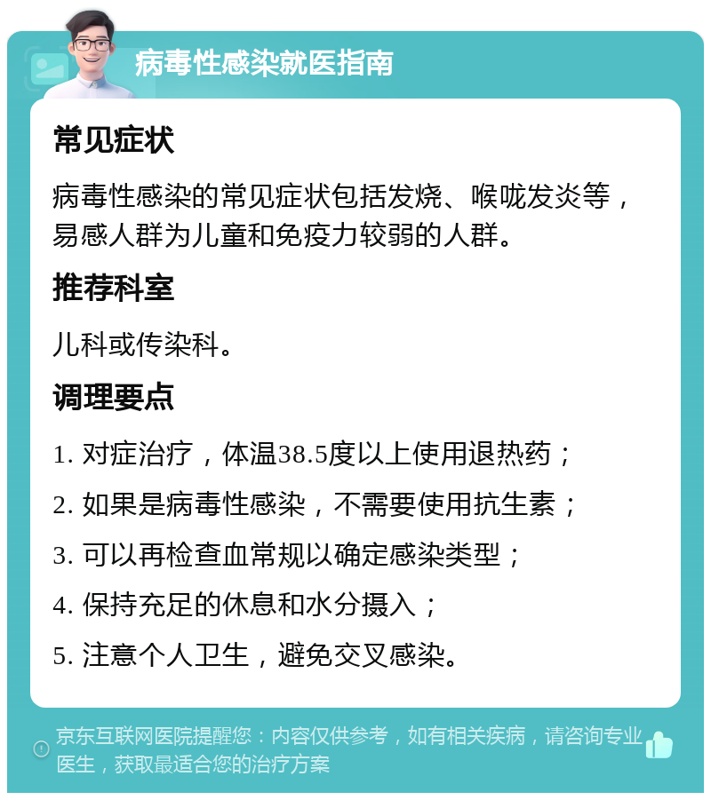 病毒性感染就医指南 常见症状 病毒性感染的常见症状包括发烧、喉咙发炎等，易感人群为儿童和免疫力较弱的人群。 推荐科室 儿科或传染科。 调理要点 1. 对症治疗，体温38.5度以上使用退热药； 2. 如果是病毒性感染，不需要使用抗生素； 3. 可以再检查血常规以确定感染类型； 4. 保持充足的休息和水分摄入； 5. 注意个人卫生，避免交叉感染。