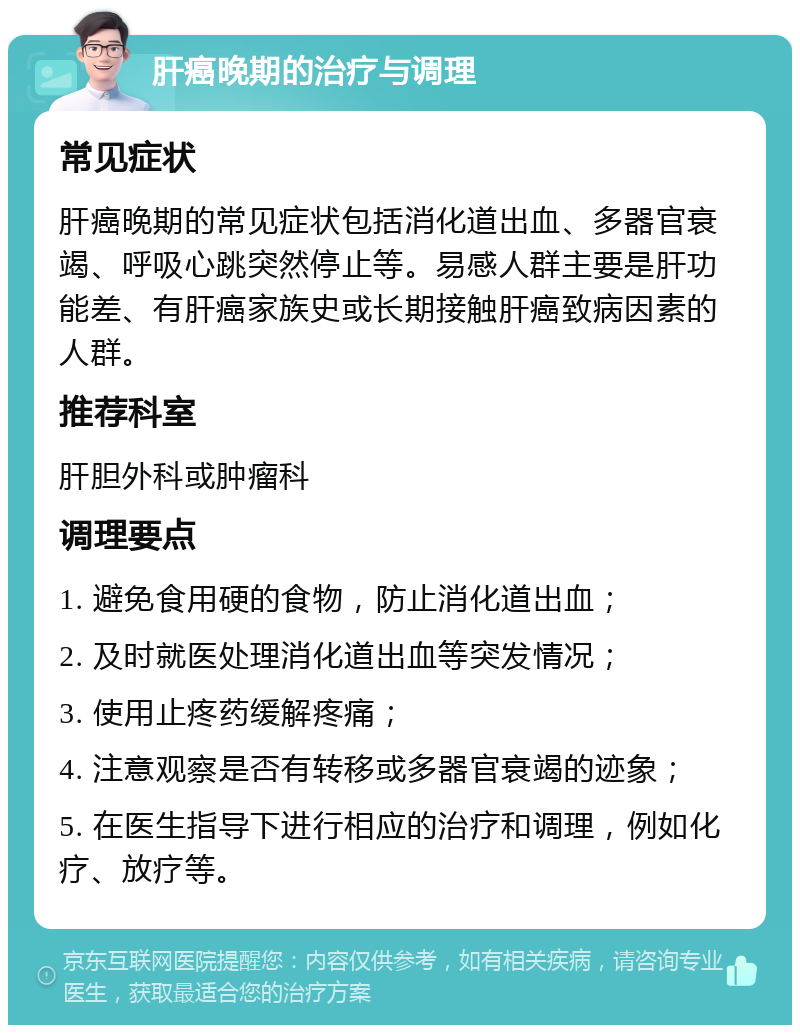 肝癌晚期的治疗与调理 常见症状 肝癌晚期的常见症状包括消化道出血、多器官衰竭、呼吸心跳突然停止等。易感人群主要是肝功能差、有肝癌家族史或长期接触肝癌致病因素的人群。 推荐科室 肝胆外科或肿瘤科 调理要点 1. 避免食用硬的食物，防止消化道出血； 2. 及时就医处理消化道出血等突发情况； 3. 使用止疼药缓解疼痛； 4. 注意观察是否有转移或多器官衰竭的迹象； 5. 在医生指导下进行相应的治疗和调理，例如化疗、放疗等。