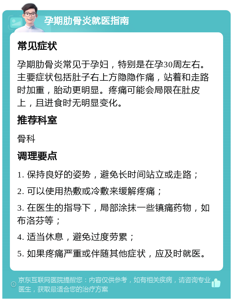 孕期肋骨炎就医指南 常见症状 孕期肋骨炎常见于孕妇，特别是在孕30周左右。主要症状包括肚子右上方隐隐作痛，站着和走路时加重，胎动更明显。疼痛可能会局限在肚皮上，且进食时无明显变化。 推荐科室 骨科 调理要点 1. 保持良好的姿势，避免长时间站立或走路； 2. 可以使用热敷或冷敷来缓解疼痛； 3. 在医生的指导下，局部涂抹一些镇痛药物，如布洛芬等； 4. 适当休息，避免过度劳累； 5. 如果疼痛严重或伴随其他症状，应及时就医。