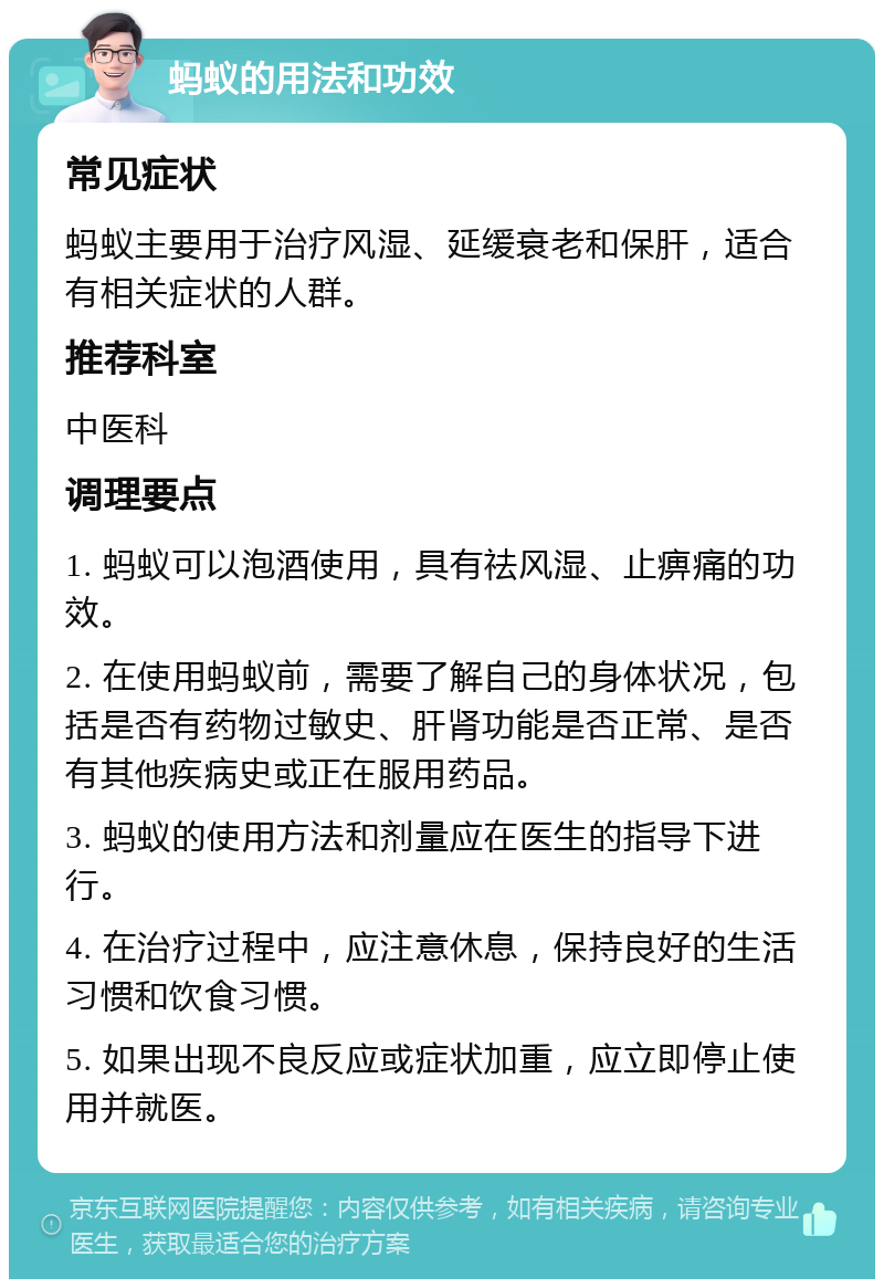 蚂蚁的用法和功效 常见症状 蚂蚁主要用于治疗风湿、延缓衰老和保肝，适合有相关症状的人群。 推荐科室 中医科 调理要点 1. 蚂蚁可以泡酒使用，具有祛风湿、止痹痛的功效。 2. 在使用蚂蚁前，需要了解自己的身体状况，包括是否有药物过敏史、肝肾功能是否正常、是否有其他疾病史或正在服用药品。 3. 蚂蚁的使用方法和剂量应在医生的指导下进行。 4. 在治疗过程中，应注意休息，保持良好的生活习惯和饮食习惯。 5. 如果出现不良反应或症状加重，应立即停止使用并就医。