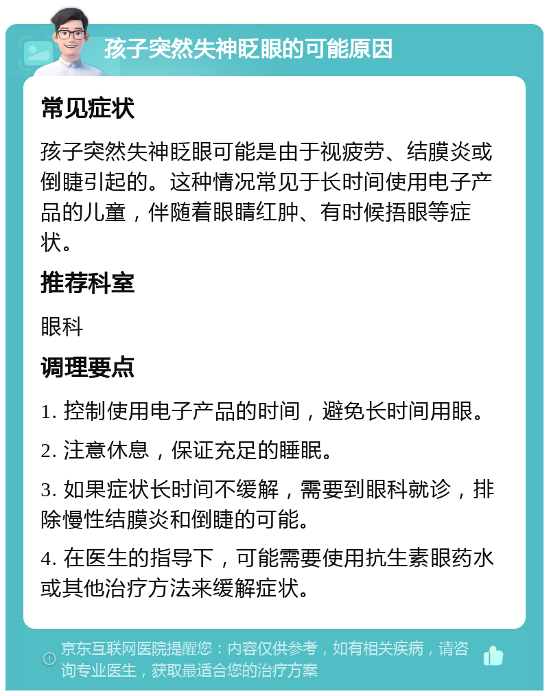 孩子突然失神眨眼的可能原因 常见症状 孩子突然失神眨眼可能是由于视疲劳、结膜炎或倒睫引起的。这种情况常见于长时间使用电子产品的儿童，伴随着眼睛红肿、有时候捂眼等症状。 推荐科室 眼科 调理要点 1. 控制使用电子产品的时间，避免长时间用眼。 2. 注意休息，保证充足的睡眠。 3. 如果症状长时间不缓解，需要到眼科就诊，排除慢性结膜炎和倒睫的可能。 4. 在医生的指导下，可能需要使用抗生素眼药水或其他治疗方法来缓解症状。