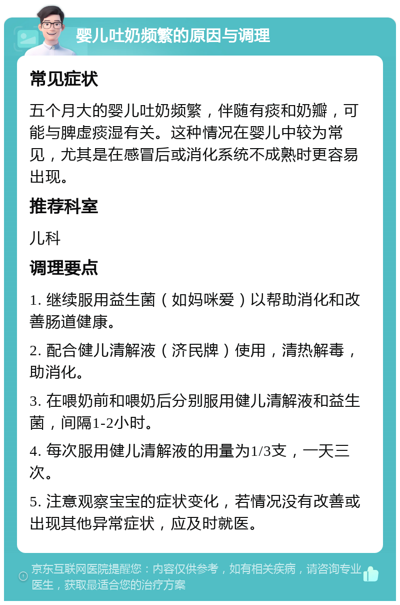 婴儿吐奶频繁的原因与调理 常见症状 五个月大的婴儿吐奶频繁，伴随有痰和奶瓣，可能与脾虚痰湿有关。这种情况在婴儿中较为常见，尤其是在感冒后或消化系统不成熟时更容易出现。 推荐科室 儿科 调理要点 1. 继续服用益生菌（如妈咪爱）以帮助消化和改善肠道健康。 2. 配合健儿清解液（济民牌）使用，清热解毒，助消化。 3. 在喂奶前和喂奶后分别服用健儿清解液和益生菌，间隔1-2小时。 4. 每次服用健儿清解液的用量为1/3支，一天三次。 5. 注意观察宝宝的症状变化，若情况没有改善或出现其他异常症状，应及时就医。