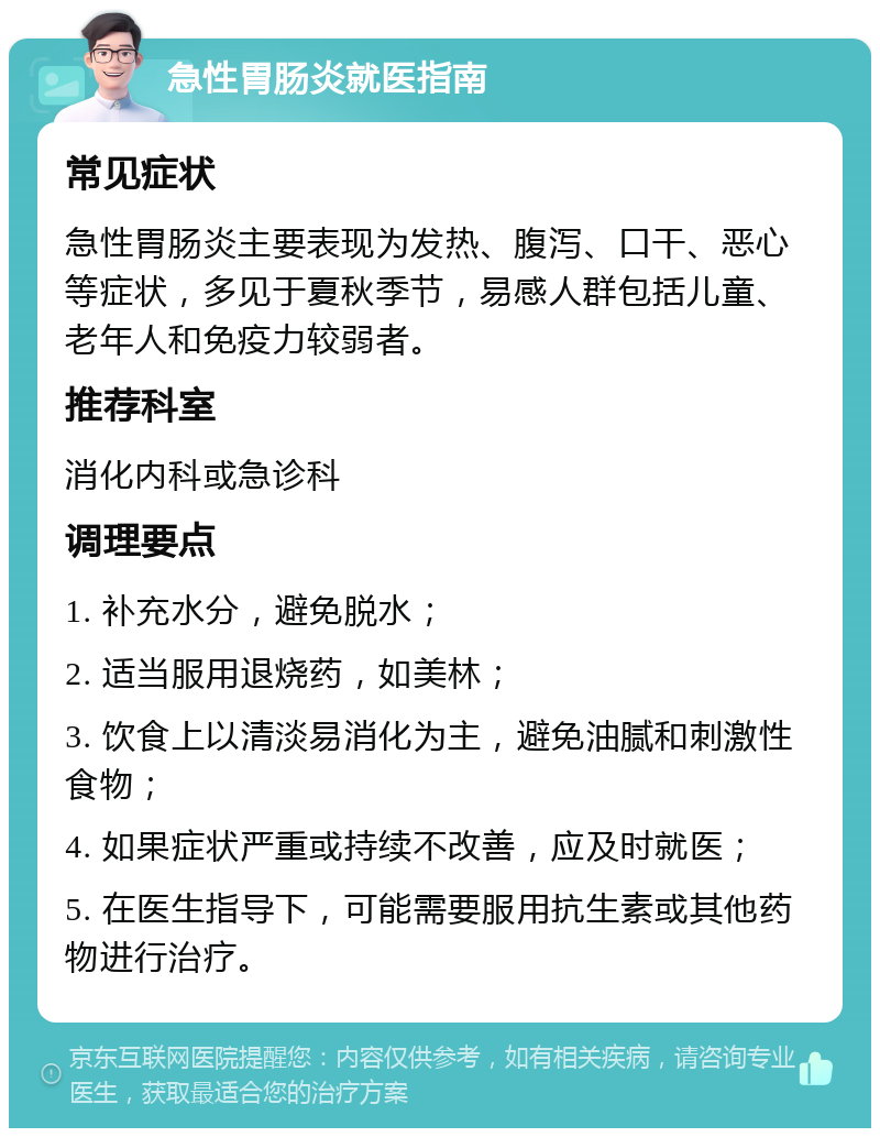 急性胃肠炎就医指南 常见症状 急性胃肠炎主要表现为发热、腹泻、口干、恶心等症状，多见于夏秋季节，易感人群包括儿童、老年人和免疫力较弱者。 推荐科室 消化内科或急诊科 调理要点 1. 补充水分，避免脱水； 2. 适当服用退烧药，如美林； 3. 饮食上以清淡易消化为主，避免油腻和刺激性食物； 4. 如果症状严重或持续不改善，应及时就医； 5. 在医生指导下，可能需要服用抗生素或其他药物进行治疗。