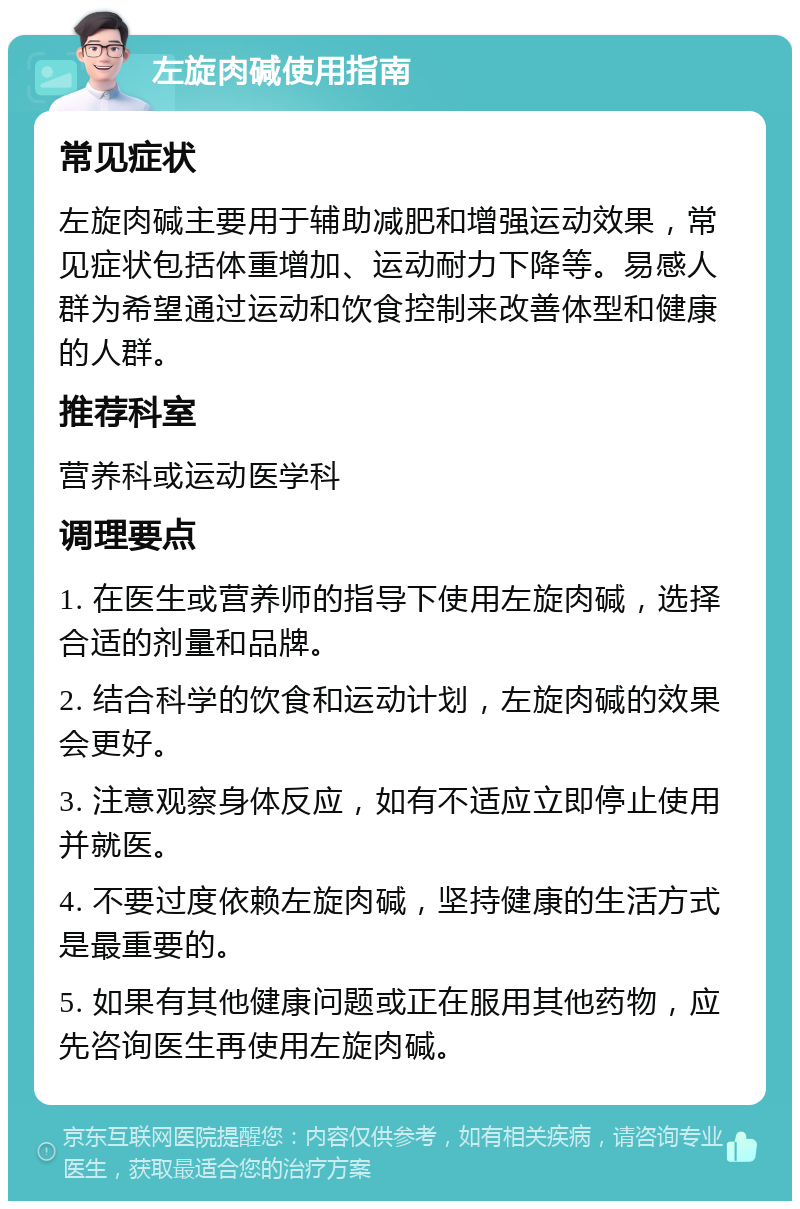 左旋肉碱使用指南 常见症状 左旋肉碱主要用于辅助减肥和增强运动效果，常见症状包括体重增加、运动耐力下降等。易感人群为希望通过运动和饮食控制来改善体型和健康的人群。 推荐科室 营养科或运动医学科 调理要点 1. 在医生或营养师的指导下使用左旋肉碱，选择合适的剂量和品牌。 2. 结合科学的饮食和运动计划，左旋肉碱的效果会更好。 3. 注意观察身体反应，如有不适应立即停止使用并就医。 4. 不要过度依赖左旋肉碱，坚持健康的生活方式是最重要的。 5. 如果有其他健康问题或正在服用其他药物，应先咨询医生再使用左旋肉碱。