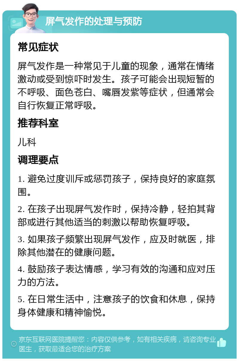 屏气发作的处理与预防 常见症状 屏气发作是一种常见于儿童的现象，通常在情绪激动或受到惊吓时发生。孩子可能会出现短暂的不呼吸、面色苍白、嘴唇发紫等症状，但通常会自行恢复正常呼吸。 推荐科室 儿科 调理要点 1. 避免过度训斥或惩罚孩子，保持良好的家庭氛围。 2. 在孩子出现屏气发作时，保持冷静，轻拍其背部或进行其他适当的刺激以帮助恢复呼吸。 3. 如果孩子频繁出现屏气发作，应及时就医，排除其他潜在的健康问题。 4. 鼓励孩子表达情感，学习有效的沟通和应对压力的方法。 5. 在日常生活中，注意孩子的饮食和休息，保持身体健康和精神愉悦。