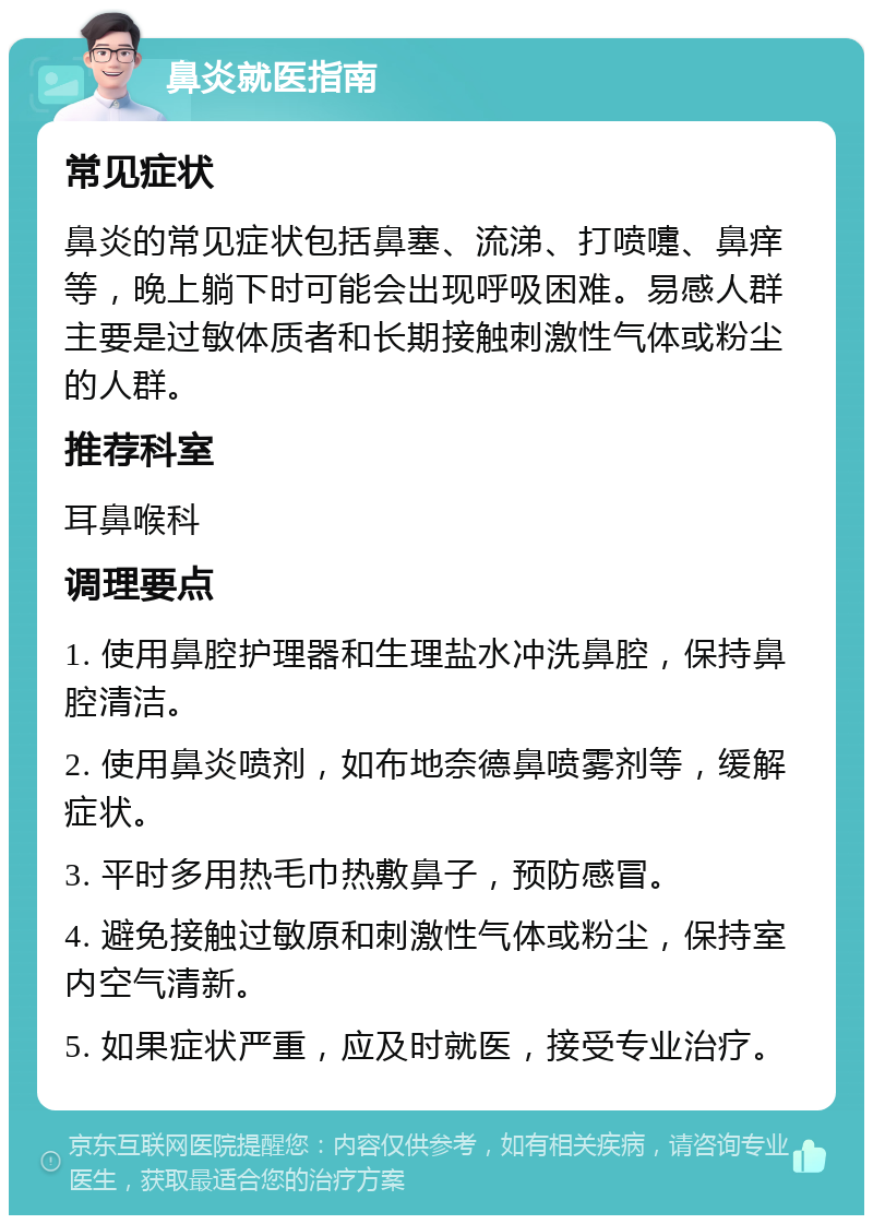 鼻炎就医指南 常见症状 鼻炎的常见症状包括鼻塞、流涕、打喷嚏、鼻痒等，晚上躺下时可能会出现呼吸困难。易感人群主要是过敏体质者和长期接触刺激性气体或粉尘的人群。 推荐科室 耳鼻喉科 调理要点 1. 使用鼻腔护理器和生理盐水冲洗鼻腔，保持鼻腔清洁。 2. 使用鼻炎喷剂，如布地奈德鼻喷雾剂等，缓解症状。 3. 平时多用热毛巾热敷鼻子，预防感冒。 4. 避免接触过敏原和刺激性气体或粉尘，保持室内空气清新。 5. 如果症状严重，应及时就医，接受专业治疗。