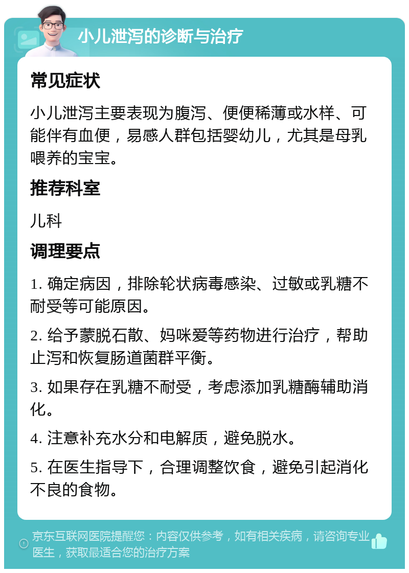 小儿泄泻的诊断与治疗 常见症状 小儿泄泻主要表现为腹泻、便便稀薄或水样、可能伴有血便，易感人群包括婴幼儿，尤其是母乳喂养的宝宝。 推荐科室 儿科 调理要点 1. 确定病因，排除轮状病毒感染、过敏或乳糖不耐受等可能原因。 2. 给予蒙脱石散、妈咪爱等药物进行治疗，帮助止泻和恢复肠道菌群平衡。 3. 如果存在乳糖不耐受，考虑添加乳糖酶辅助消化。 4. 注意补充水分和电解质，避免脱水。 5. 在医生指导下，合理调整饮食，避免引起消化不良的食物。