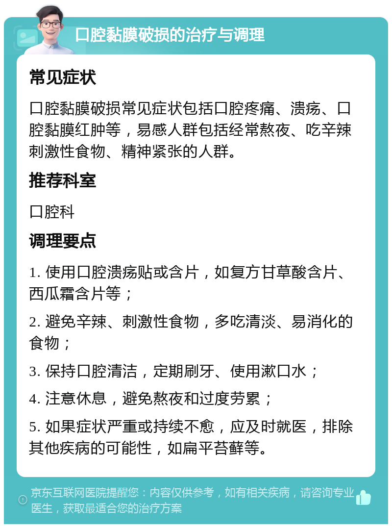 口腔黏膜破损的治疗与调理 常见症状 口腔黏膜破损常见症状包括口腔疼痛、溃疡、口腔黏膜红肿等，易感人群包括经常熬夜、吃辛辣刺激性食物、精神紧张的人群。 推荐科室 口腔科 调理要点 1. 使用口腔溃疡贴或含片，如复方甘草酸含片、西瓜霜含片等； 2. 避免辛辣、刺激性食物，多吃清淡、易消化的食物； 3. 保持口腔清洁，定期刷牙、使用漱口水； 4. 注意休息，避免熬夜和过度劳累； 5. 如果症状严重或持续不愈，应及时就医，排除其他疾病的可能性，如扁平苔藓等。