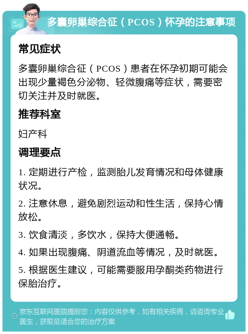 多囊卵巢综合征（PCOS）怀孕的注意事项 常见症状 多囊卵巢综合征（PCOS）患者在怀孕初期可能会出现少量褐色分泌物、轻微腹痛等症状，需要密切关注并及时就医。 推荐科室 妇产科 调理要点 1. 定期进行产检，监测胎儿发育情况和母体健康状况。 2. 注意休息，避免剧烈运动和性生活，保持心情放松。 3. 饮食清淡，多饮水，保持大便通畅。 4. 如果出现腹痛、阴道流血等情况，及时就医。 5. 根据医生建议，可能需要服用孕酮类药物进行保胎治疗。