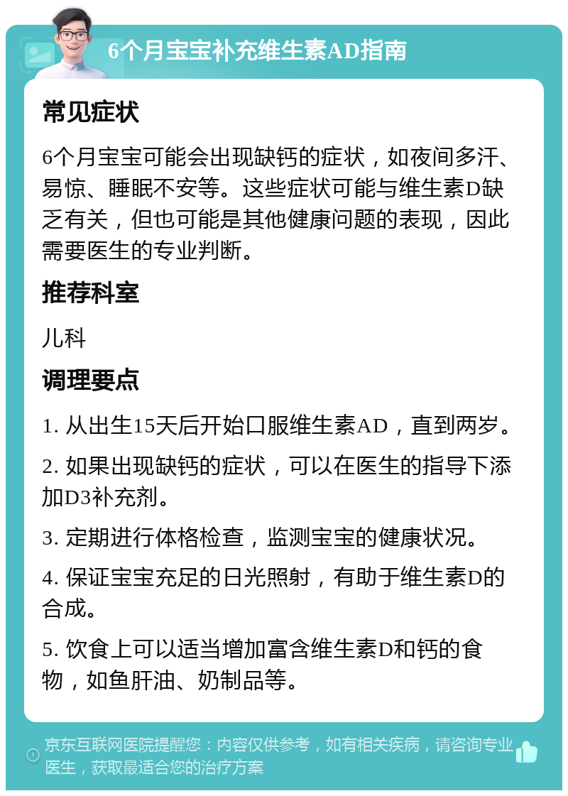 6个月宝宝补充维生素AD指南 常见症状 6个月宝宝可能会出现缺钙的症状，如夜间多汗、易惊、睡眠不安等。这些症状可能与维生素D缺乏有关，但也可能是其他健康问题的表现，因此需要医生的专业判断。 推荐科室 儿科 调理要点 1. 从出生15天后开始口服维生素AD，直到两岁。 2. 如果出现缺钙的症状，可以在医生的指导下添加D3补充剂。 3. 定期进行体格检查，监测宝宝的健康状况。 4. 保证宝宝充足的日光照射，有助于维生素D的合成。 5. 饮食上可以适当增加富含维生素D和钙的食物，如鱼肝油、奶制品等。