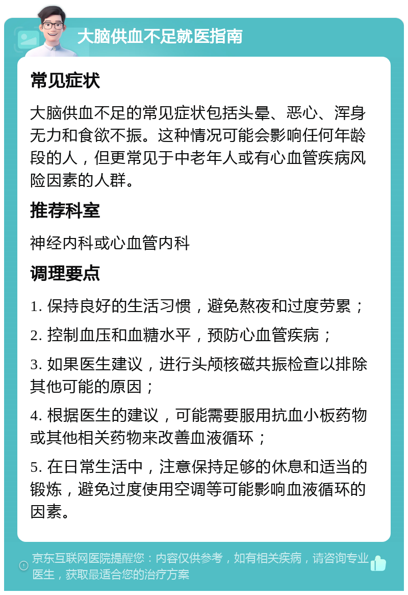 大脑供血不足就医指南 常见症状 大脑供血不足的常见症状包括头晕、恶心、浑身无力和食欲不振。这种情况可能会影响任何年龄段的人，但更常见于中老年人或有心血管疾病风险因素的人群。 推荐科室 神经内科或心血管内科 调理要点 1. 保持良好的生活习惯，避免熬夜和过度劳累； 2. 控制血压和血糖水平，预防心血管疾病； 3. 如果医生建议，进行头颅核磁共振检查以排除其他可能的原因； 4. 根据医生的建议，可能需要服用抗血小板药物或其他相关药物来改善血液循环； 5. 在日常生活中，注意保持足够的休息和适当的锻炼，避免过度使用空调等可能影响血液循环的因素。