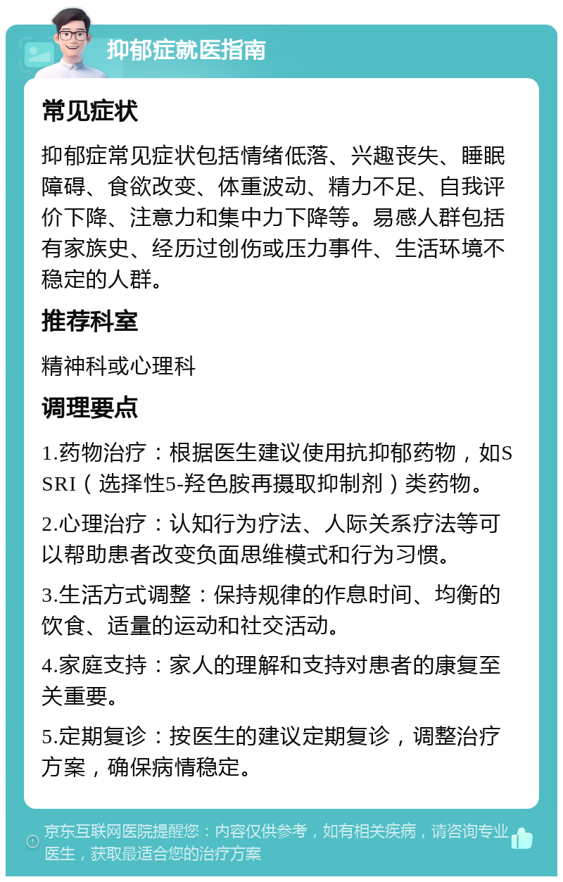 抑郁症就医指南 常见症状 抑郁症常见症状包括情绪低落、兴趣丧失、睡眠障碍、食欲改变、体重波动、精力不足、自我评价下降、注意力和集中力下降等。易感人群包括有家族史、经历过创伤或压力事件、生活环境不稳定的人群。 推荐科室 精神科或心理科 调理要点 1.药物治疗：根据医生建议使用抗抑郁药物，如SSRI（选择性5-羟色胺再摄取抑制剂）类药物。 2.心理治疗：认知行为疗法、人际关系疗法等可以帮助患者改变负面思维模式和行为习惯。 3.生活方式调整：保持规律的作息时间、均衡的饮食、适量的运动和社交活动。 4.家庭支持：家人的理解和支持对患者的康复至关重要。 5.定期复诊：按医生的建议定期复诊，调整治疗方案，确保病情稳定。