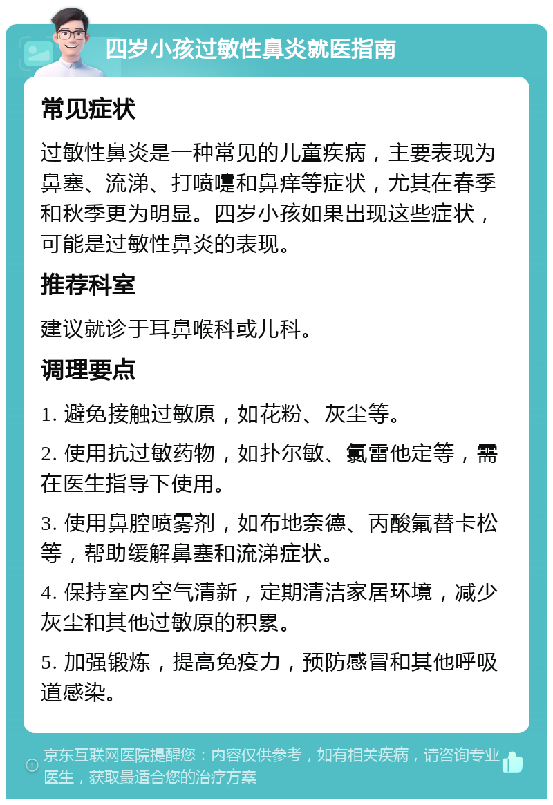 四岁小孩过敏性鼻炎就医指南 常见症状 过敏性鼻炎是一种常见的儿童疾病，主要表现为鼻塞、流涕、打喷嚏和鼻痒等症状，尤其在春季和秋季更为明显。四岁小孩如果出现这些症状，可能是过敏性鼻炎的表现。 推荐科室 建议就诊于耳鼻喉科或儿科。 调理要点 1. 避免接触过敏原，如花粉、灰尘等。 2. 使用抗过敏药物，如扑尔敏、氯雷他定等，需在医生指导下使用。 3. 使用鼻腔喷雾剂，如布地奈德、丙酸氟替卡松等，帮助缓解鼻塞和流涕症状。 4. 保持室内空气清新，定期清洁家居环境，减少灰尘和其他过敏原的积累。 5. 加强锻炼，提高免疫力，预防感冒和其他呼吸道感染。