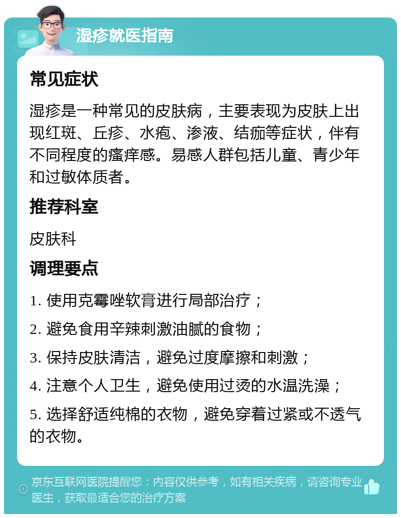 湿疹就医指南 常见症状 湿疹是一种常见的皮肤病，主要表现为皮肤上出现红斑、丘疹、水疱、渗液、结痂等症状，伴有不同程度的瘙痒感。易感人群包括儿童、青少年和过敏体质者。 推荐科室 皮肤科 调理要点 1. 使用克霉唑软膏进行局部治疗； 2. 避免食用辛辣刺激油腻的食物； 3. 保持皮肤清洁，避免过度摩擦和刺激； 4. 注意个人卫生，避免使用过烫的水温洗澡； 5. 选择舒适纯棉的衣物，避免穿着过紧或不透气的衣物。