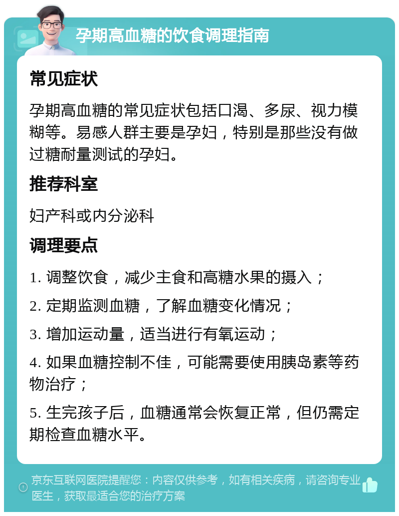 孕期高血糖的饮食调理指南 常见症状 孕期高血糖的常见症状包括口渴、多尿、视力模糊等。易感人群主要是孕妇，特别是那些没有做过糖耐量测试的孕妇。 推荐科室 妇产科或内分泌科 调理要点 1. 调整饮食，减少主食和高糖水果的摄入； 2. 定期监测血糖，了解血糖变化情况； 3. 增加运动量，适当进行有氧运动； 4. 如果血糖控制不佳，可能需要使用胰岛素等药物治疗； 5. 生完孩子后，血糖通常会恢复正常，但仍需定期检查血糖水平。