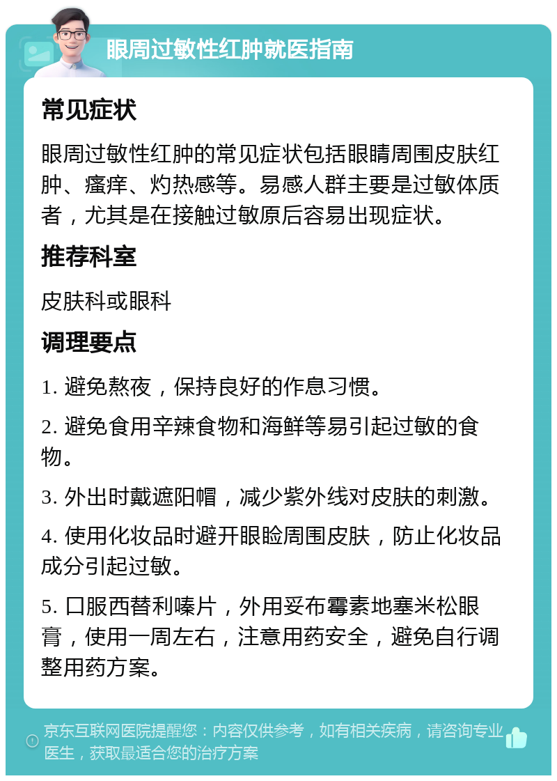 眼周过敏性红肿就医指南 常见症状 眼周过敏性红肿的常见症状包括眼睛周围皮肤红肿、瘙痒、灼热感等。易感人群主要是过敏体质者，尤其是在接触过敏原后容易出现症状。 推荐科室 皮肤科或眼科 调理要点 1. 避免熬夜，保持良好的作息习惯。 2. 避免食用辛辣食物和海鲜等易引起过敏的食物。 3. 外出时戴遮阳帽，减少紫外线对皮肤的刺激。 4. 使用化妆品时避开眼睑周围皮肤，防止化妆品成分引起过敏。 5. 口服西替利嗪片，外用妥布霉素地塞米松眼膏，使用一周左右，注意用药安全，避免自行调整用药方案。