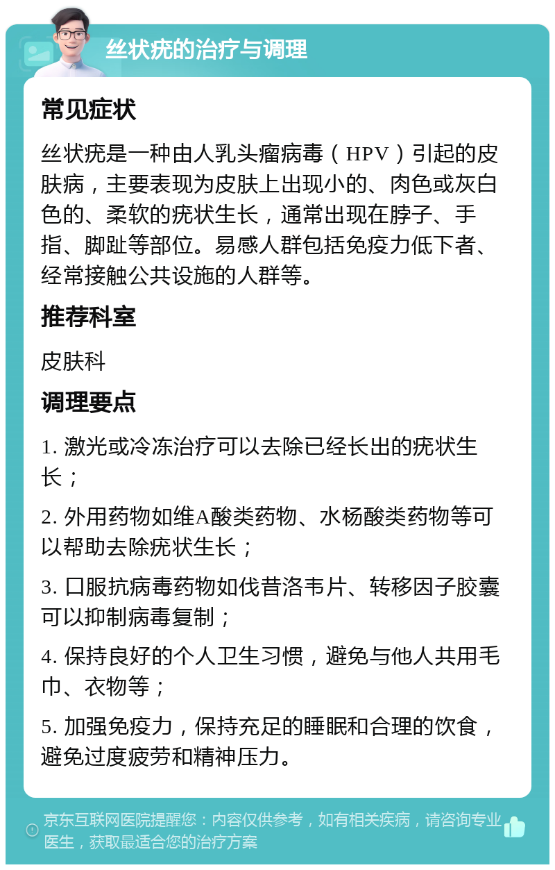 丝状疣的治疗与调理 常见症状 丝状疣是一种由人乳头瘤病毒（HPV）引起的皮肤病，主要表现为皮肤上出现小的、肉色或灰白色的、柔软的疣状生长，通常出现在脖子、手指、脚趾等部位。易感人群包括免疫力低下者、经常接触公共设施的人群等。 推荐科室 皮肤科 调理要点 1. 激光或冷冻治疗可以去除已经长出的疣状生长； 2. 外用药物如维A酸类药物、水杨酸类药物等可以帮助去除疣状生长； 3. 口服抗病毒药物如伐昔洛韦片、转移因子胶囊可以抑制病毒复制； 4. 保持良好的个人卫生习惯，避免与他人共用毛巾、衣物等； 5. 加强免疫力，保持充足的睡眠和合理的饮食，避免过度疲劳和精神压力。