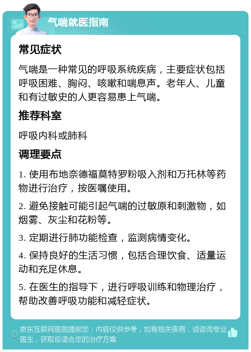 气喘就医指南 常见症状 气喘是一种常见的呼吸系统疾病，主要症状包括呼吸困难、胸闷、咳嗽和喘息声。老年人、儿童和有过敏史的人更容易患上气喘。 推荐科室 呼吸内科或肺科 调理要点 1. 使用布地奈德福莫特罗粉吸入剂和万托林等药物进行治疗，按医嘱使用。 2. 避免接触可能引起气喘的过敏原和刺激物，如烟雾、灰尘和花粉等。 3. 定期进行肺功能检查，监测病情变化。 4. 保持良好的生活习惯，包括合理饮食、适量运动和充足休息。 5. 在医生的指导下，进行呼吸训练和物理治疗，帮助改善呼吸功能和减轻症状。